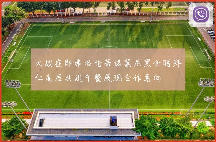 大战在即弗洛伦蒂诺慕尼黑会晤拜仁高层共进午餐展现合作意向