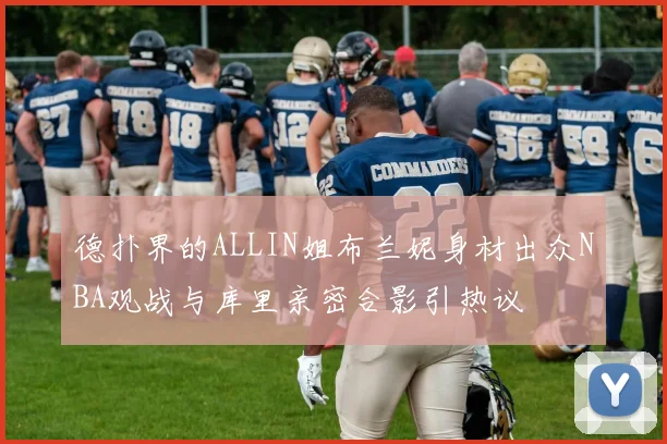 德扑界的ALLIN姐布兰妮身材出众NBA观战与库里亲密合影引热议