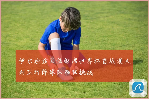 伊尔迪兹因伤缺席世界杯首战澳大利亚对阵球队面临挑战