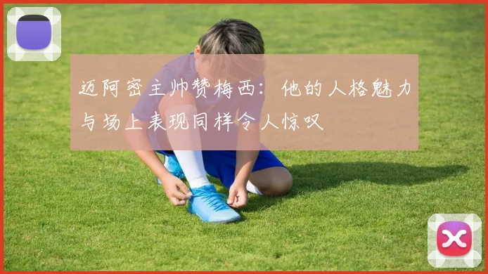 迈阿密主帅赞梅西：他的人格魅力与场上表现同样令人惊叹