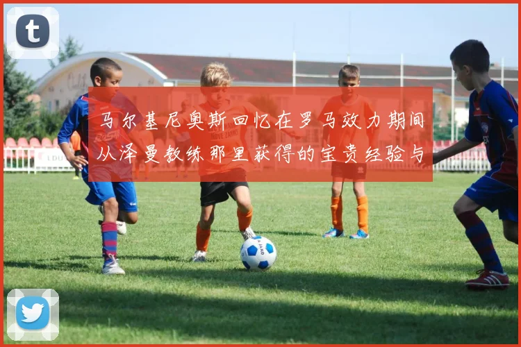 马尔基尼奥斯回忆在罗马效力期间从泽曼教练那里获得的宝贵经验与成长