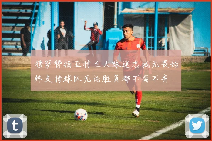 穆萨赞扬亚特兰大球迷忠诚无畏始终支持球队无论胜负都不离不弃