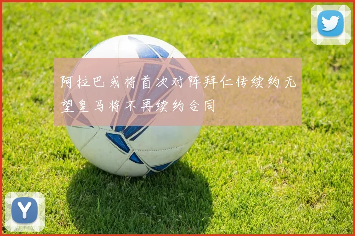 阿拉巴或将首次对阵拜仁传续约无望皇马将不再续约合同