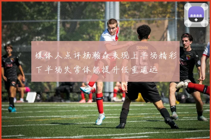 媒体人点评杨瀚森表现上半场精彩下半场失常体能提升任重道远