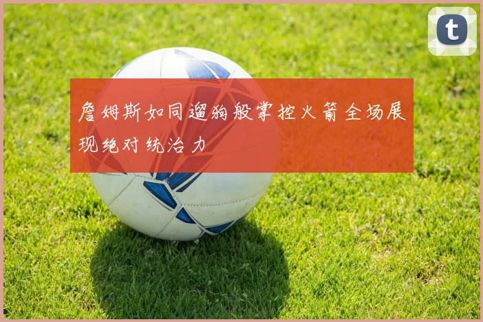 詹姆斯如同遛狗般掌控火箭全场展现绝对统治力