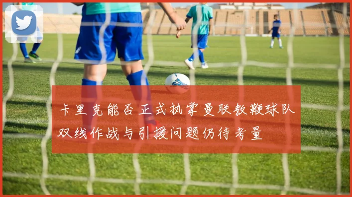 卡里克能否正式执掌曼联教鞭球队双线作战与引援问题仍待考量