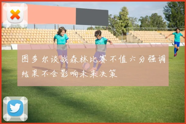 图多尔谈战森林比赛不值六分强调结果不会影响未来决策