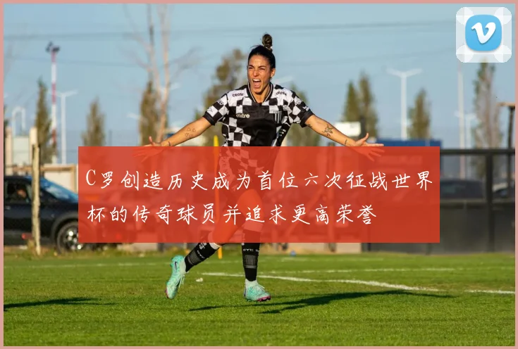 C罗创造历史成为首位六次征战世界杯的传奇球员并追求更高荣誉
