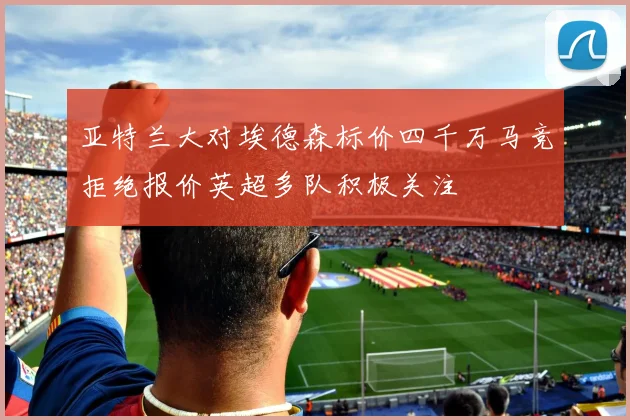 亚特兰大对埃德森标价四千万马竞拒绝报价英超多队积极关注