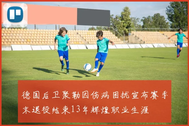 德国后卫聚勒因伤病困扰宣布赛季末退役结束13年辉煌职业生涯