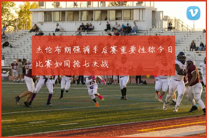 杰伦布朗强调季后赛重要性称今日比赛如同抢七决战