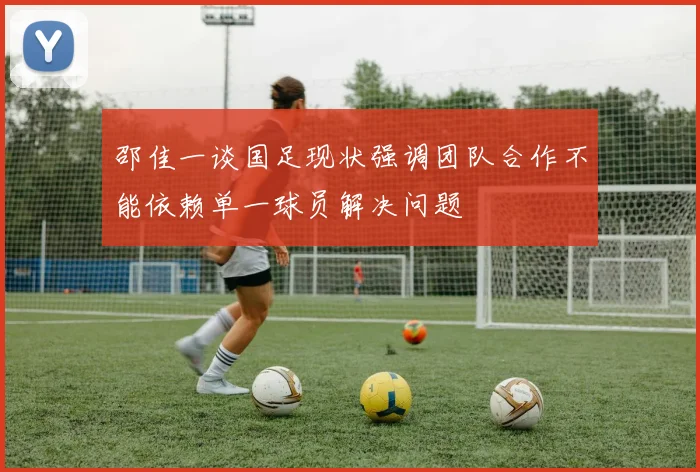 邵佳一谈国足现状强调团队合作不能依赖单一球员解决问题