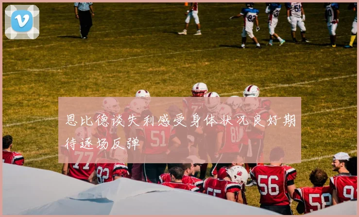 恩比德谈失利感受身体状况良好期待逐场反弹