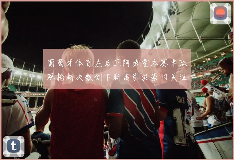 葡萄牙体育左后卫阿劳霍本赛季欧冠抢断次数创下新高引发豪门关注