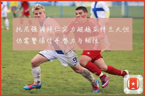 托尼强调拜仁实力超越亚特兰大但仍需警惕对手潜力与韧性