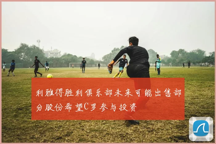 利雅得胜利俱乐部未来可能出售部分股份希望C罗参与投资