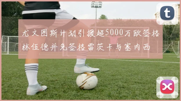 尤文图斯计划引援超5000万欧签格林伍德并免签格雷茨卡与塞内西