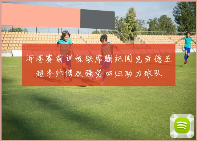 海港赛前训练缺席蒯纪闻克劳德王燊超李帅傅欢强势回归助力球队