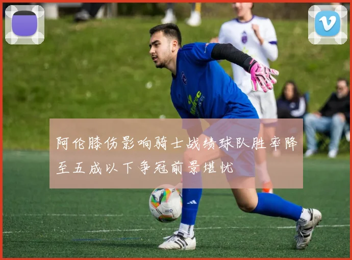 阿伦膝伤影响骑士战绩球队胜率降至五成以下争冠前景堪忧
