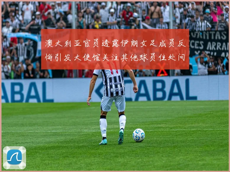 澳大利亚官员透露伊朗女足成员反悔引发大使馆关注其他球员住处问题