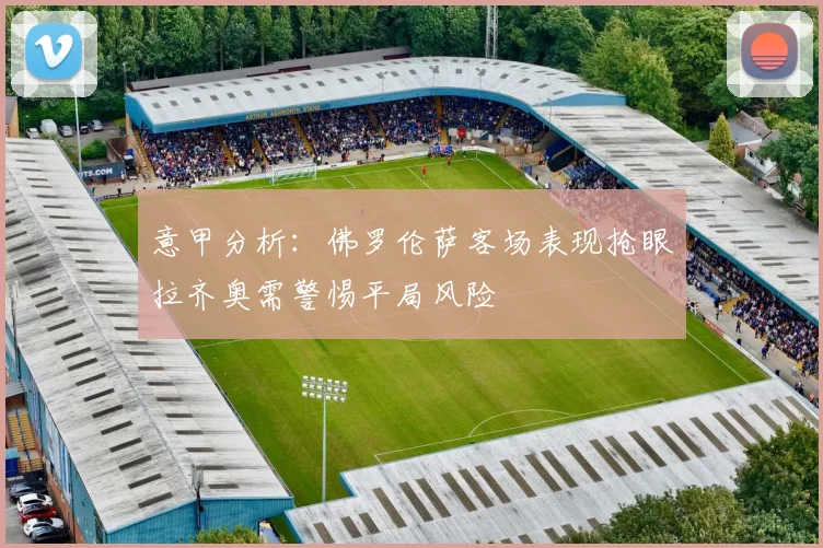 意甲分析：佛罗伦萨客场表现抢眼拉齐奥需警惕平局风险