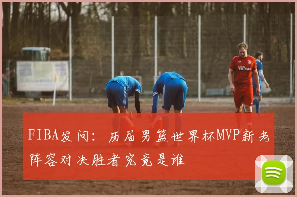 FIBA发问：历届男篮世界杯MVP新老阵容对决胜者究竟是谁