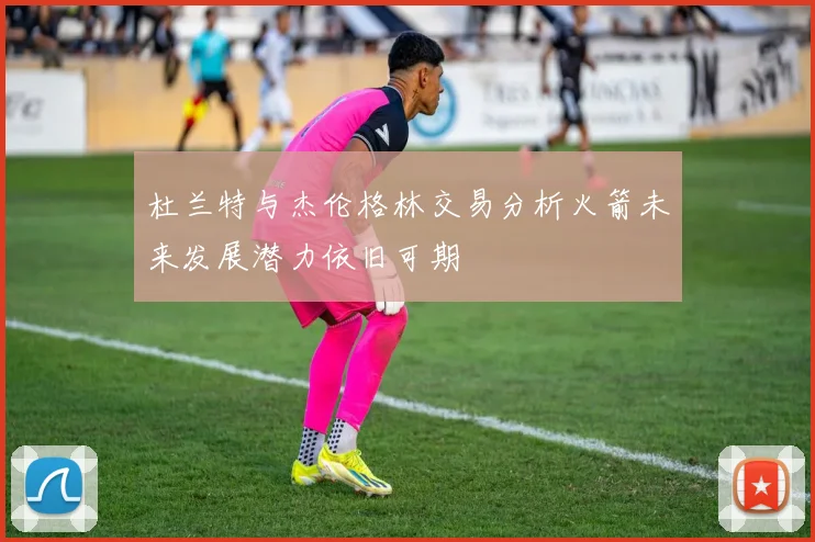 杜兰特与杰伦格林交易分析火箭未来发展潜力依旧可期