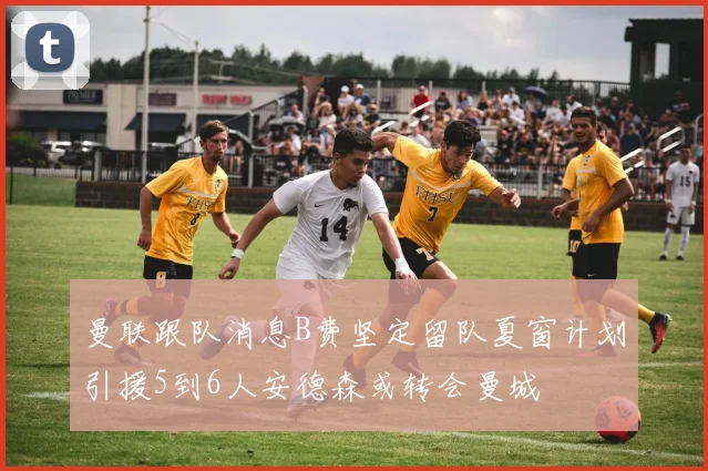 曼联跟队消息B费坚定留队夏窗计划引援5到6人安德森或转会曼城