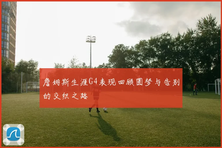 詹姆斯生涯G4表现回顾圆梦与告别的交织之路